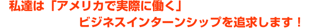 私達は、「アメリカで実際に働く」ビジネス・インターンシップを追求します！